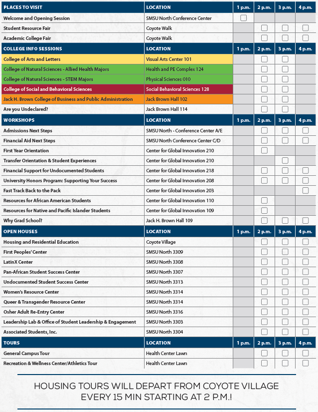 PLACES TO VISIT LOCATION 1 p.m. 2 p.m. 3 p.m. 4 p.m. Welcome and Opening Session SMSU North Conference Center Student Resource Fair Coyote Walk Academic College Fair Coyote Walk COLLEGE INFO SESSIONS LOCATION 1 p.m. 2 p.m. 3 p.m. 4 p.m. College of Arts and Letters Visual Arts Center 101 College of Natural Sciences - Allied Health Majors Health and PE Complex 124 College of Natural Sciences - STEM Majors Physical Sciences 010 College of Social and Behavioral Sciences Social Behavioral Sciences 128 Jack H. Brown College of Business and Public Administration Jack Brown Hall 102 Are you Undeclared? Jack Brown Hall 114 WORKSHOPS LOCATION 1 p.m. 2 p.m. 3 p.m. 4 p.m. Admissions Next Steps SMSU North - Conference Center A/E Financial Aid Next Steps SMSU North Conference Center C/D First Year Orientation Center for Global Innovation 210 Transfer Orientation & Student Experiences Center for Global Innovation 210 Financial Support for Undocumented Students Center for Global Innovation 218 University Honors Program: Supporting Your Success Center for Global Innovation 208 Fast Track Back to the Pack Center for Global Innovation 203 Resources for African American Students Center for Global Innovation 110 Resources for Native and Pacific Islander Students Center for Global Innovation 109 Why Grad School? Jack H. Brown Hall 109 OPEN HOUSES LOCATION 1 p.m. 2 p.m. 3 p.m. 4 p.m. Housing and Residential Education Coyote Village First Peoples’ Center SMSU North 3309 LatinX Center SMSU North 3308 Pan-African Student Success Center SMSU North 3307 Undocumented Student Success Center SMSU North 3313 Women’s Resource Center SMSU North 3314 Queer & Transgender Resource Center SMSU North 3314 Osher Adult Re-Entry Center SMSU North 3316 Leadership Lab & Office of Student Leadership & Engagement SMSU North 3303 Associated Students, Inc. SMSU North 3304 TOURS LOCATION 1 p.m. 2 p.m. 3 p.m. 4 p.m. General Campus Tour Health Center Lawn Recreation & Wellness Center/Athletics Tour Health Center Lawn Housing Tours will depart from Coyote Village 